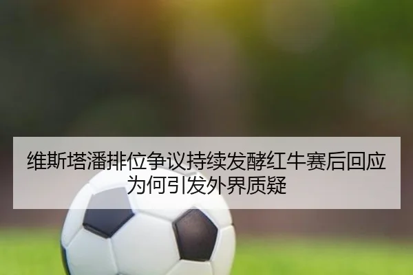 维斯塔潘排位争议持续发酵红牛赛后回应为何引发外界质疑